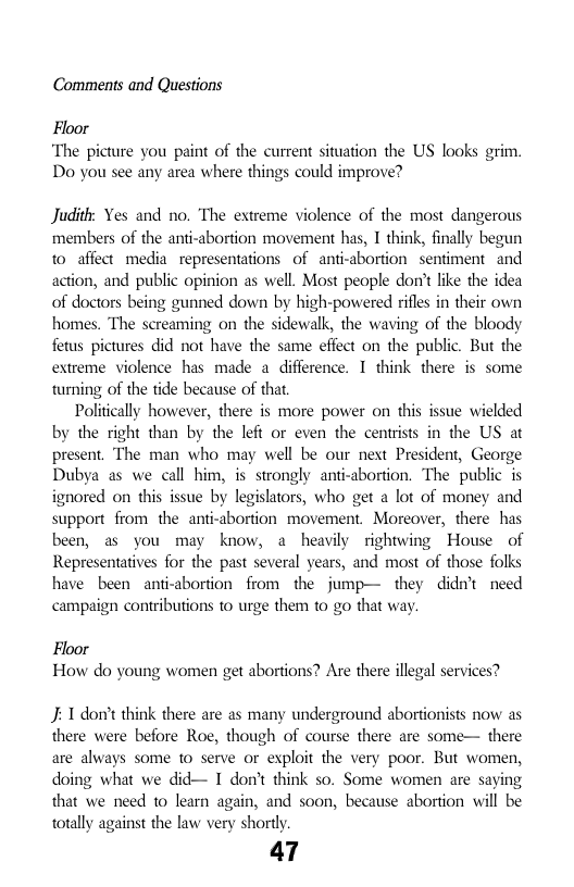 Comments and Questions  Floor  ‘The picture you paint of the current situation the US looks grim. Do you see any area where things could improve?  Judith: Yes and no. The extreme violence of the most dangerous members of the anti-abortion movement has, I think, finally begun to affect media. representations of anti-abortion sentiment and action, and public opinion as well. Most peaple don’t like the idea of doctors being gunned down by high-powered rifles in their own homes. The screaming on the sidewalk, the waving of the bloody fetus pictures did not have the same effect on the public. But the extreme violence has made a difference. 1 think there is some turning of the tide because of that  Politically however, there is more power on this issue wiclded by the right than by the left or even the centrists in the US at present. The man who may well be our next President, George Dubya as we call him, is strongly anti-abortion. The public is ignored on this issue by legislators, who get a lot of money and support from the anti-abortion movement. Moreover, there has been, as you may know, a heavily rightwing House of Representatives for the past several years, and most of those folks have been anti-abortion from the jump— they didn’t need campaign contributions o urge them to go that way  Floor How do young women get abortions? Are there illegal services?  J 1 don’t think there are as many underground abortionists now as there were before Roe, though of course there are some— there are always some to serve or exploit the very poor. But women, doing what we did— I don’t think so. Some women are saying that we need to learn again, and soon, because abortion will be totally against the law very shortly.  47 